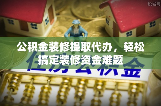 南开公积金装修提取代办，轻松搞定装修资金难题