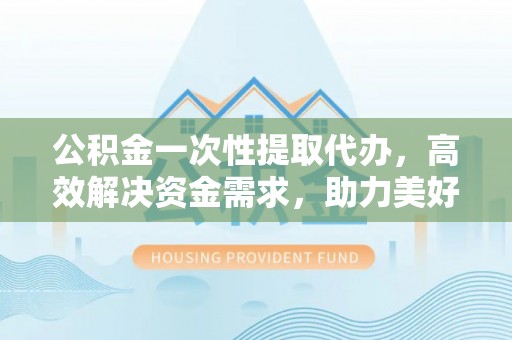 南开公积金一次性提取代办，高效解决资金需求，助力美好生活规划