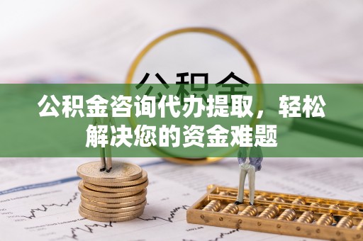 南开公积金咨询代办提取，轻松解决您的资金难题