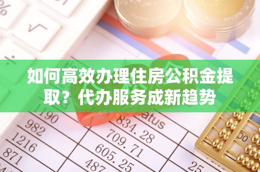 南开如何高效办理住房公积金提取？代办服务成新趋势