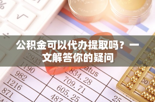 南开公积金可以代办提取吗？一文解答你的疑问