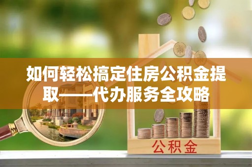 南开如何轻松搞定住房公积金提取——代办服务全攻略
