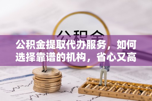 南开公积金提取代办服务，如何选择靠谱的机构，省心又高效