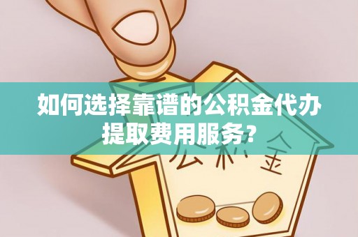南开如何选择靠谱的公积金代办提取费用服务？