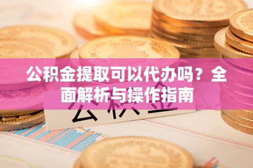 南开公积金提取可以代办吗？全面解析与操作指南