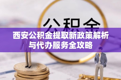 南开西安公积金提取新政策解析与代办服务全攻略