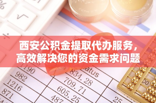 南开西安公积金提取代办服务，高效解决您的资金需求问题