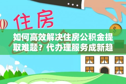 南开如何高效解决住房公积金提取难题？代办理服务成新趋势