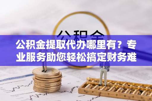 南开公积金提取代办哪里有？专业服务助您轻松搞定财务难题