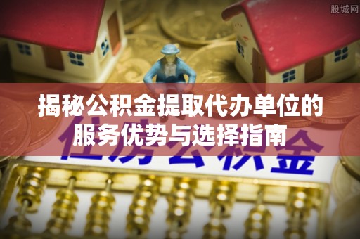 南开揭秘公积金提取代办单位的服务优势与选择指南