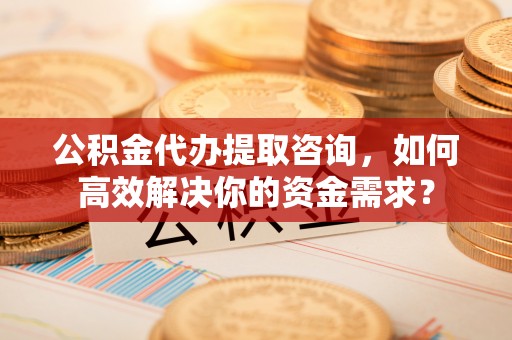 南开公积金代办提取咨询，如何高效解决你的资金需求？