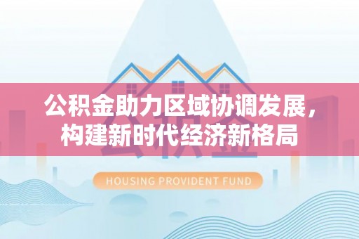南开公积金助力区域协调发展，构建新时代经济新格局