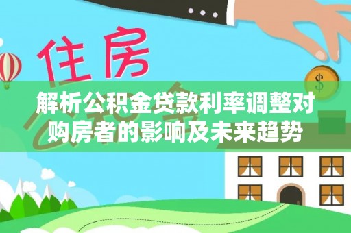 南开解析公积金贷款利率调整对购房者的影响及未来趋势
