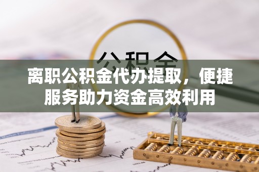 南开离职公积金代办提取，便捷服务助力资金高效利用