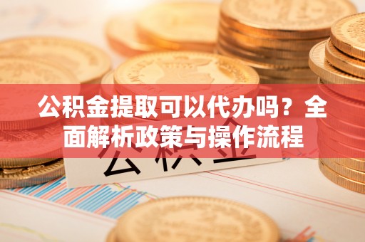 南开公积金提取可以代办吗？全面解析政策与操作流程