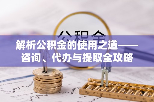 南开解析公积金的使用之道——咨询、代办与提取全攻略