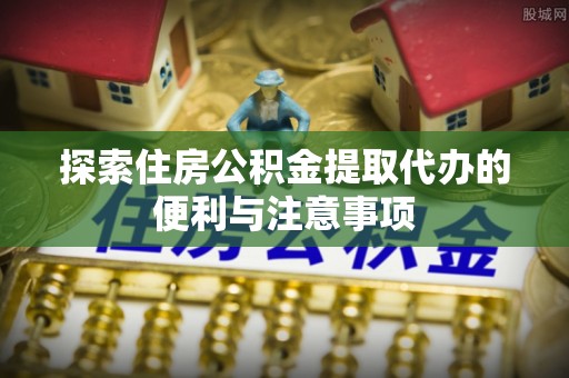 南开探索住房公积金提取代办的便利与注意事项