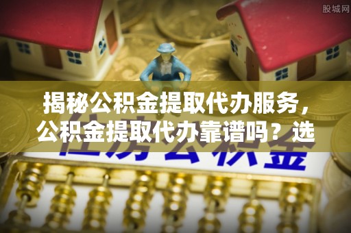 南开揭秘公积金提取代办服务，公积金提取代办靠谱吗？选择需谨慎