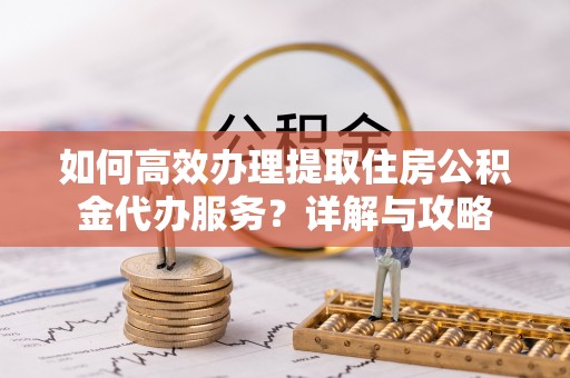 南开如何高效办理提取住房公积金代办服务？详解与攻略