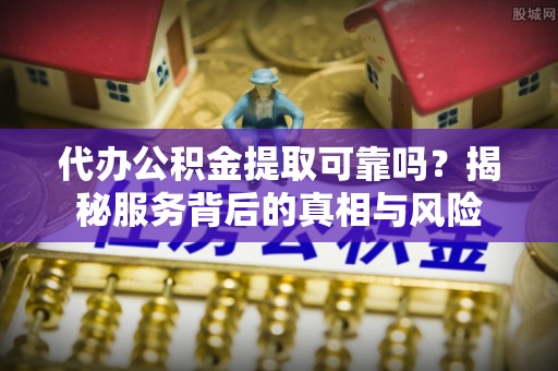 南开代办公积金提取可靠吗？揭秘服务背后的真相与风险