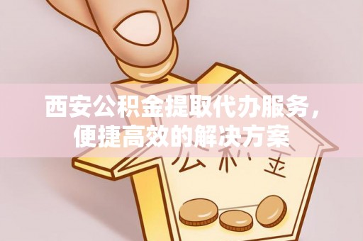 南开西安公积金提取代办服务，便捷高效的解决方案