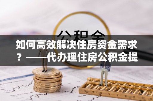 南开如何高效解决住房资金需求？——代办理住房公积金提取服务全解析