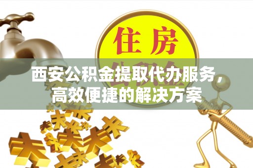 南开西安公积金提取代办服务，高效便捷的解决方案