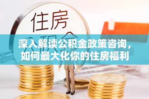 南开深入解读公积金政策咨询，如何最大化你的住房福利
