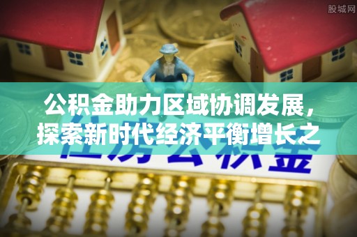 南开公积金助力区域协调发展，探索新时代经济平衡增长之道