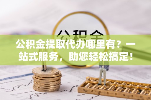 南开公积金提取代办哪里有？一站式服务，助您轻松搞定！