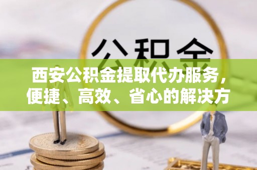 南开西安公积金提取代办服务，便捷、高效、省心的解决方案