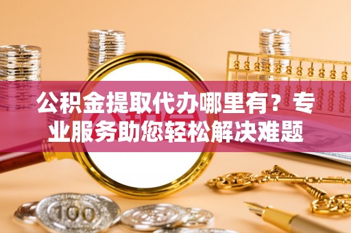 南开公积金提取代办哪里有？专业服务助您轻松解决难题