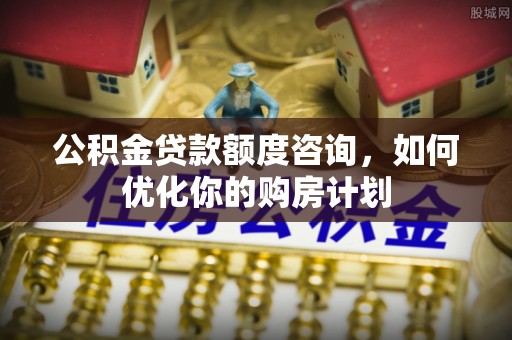 南开公积金贷款额度咨询，如何优化你的购房计划