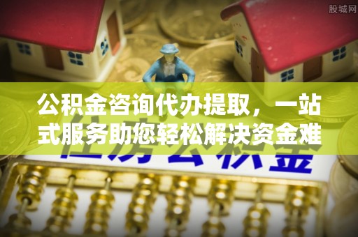 南开公积金咨询代办提取，一站式服务助您轻松解决资金难题