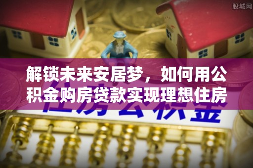 南开解锁未来安居梦，如何用公积金购房贷款实现理想住房计划