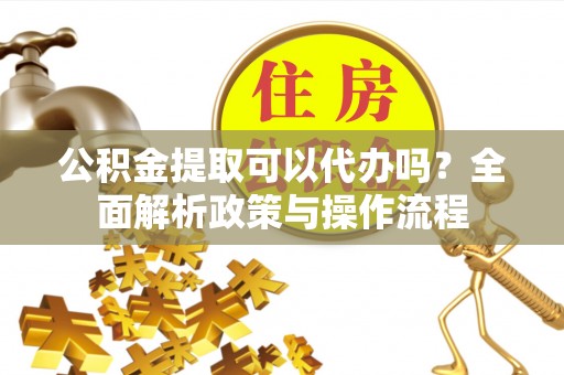 南开公积金提取可以代办吗？全面解析政策与操作流程