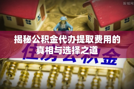 南开揭秘公积金代办提取费用的真相与选择之道