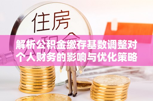 南开解析公积金缴存基数调整对个人财务的影响与优化策略