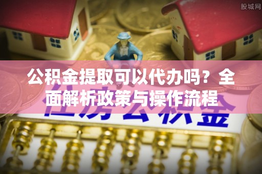 南开公积金提取可以代办吗？全面解析政策与操作流程
