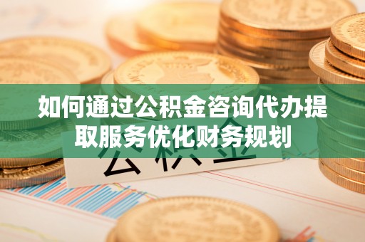 南开如何通过公积金咨询代办提取服务优化财务规划