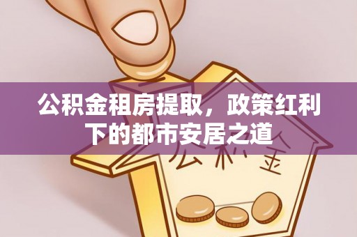 南开公积金租房提取，政策红利下的都市安居之道