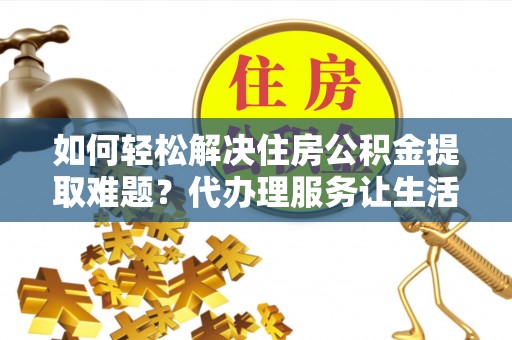 南开如何轻松解决住房公积金提取难题？代办理服务让生活更简单