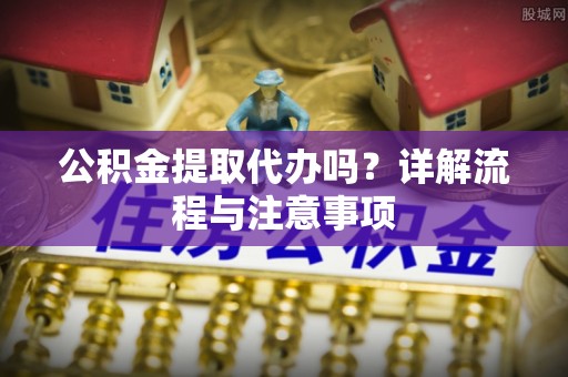 南开公积金提取代办吗？详解流程与注意事项