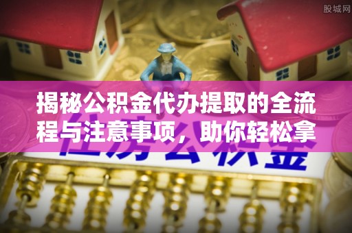 南开揭秘公积金代办提取的全流程与注意事项，助你轻松拿回属于自己的钱