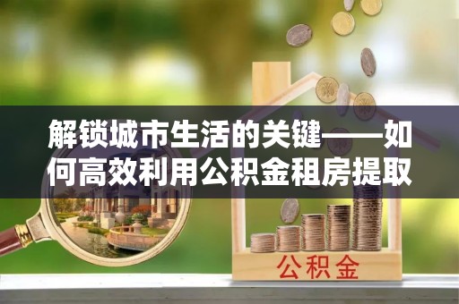 南开解锁城市生活的关键——如何高效利用公积金租房提取实现居住自由