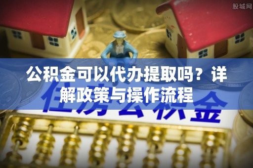 南开公积金可以代办提取吗？详解政策与操作流程