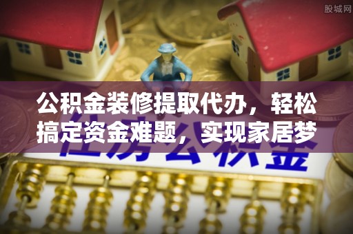 南开公积金装修提取代办，轻松搞定资金难题，实现家居梦想