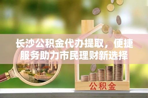 南开长沙公积金代办提取，便捷服务助力市民理财新选择