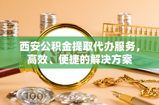 南开西安公积金提取代办服务，高效、便捷的解决方案
