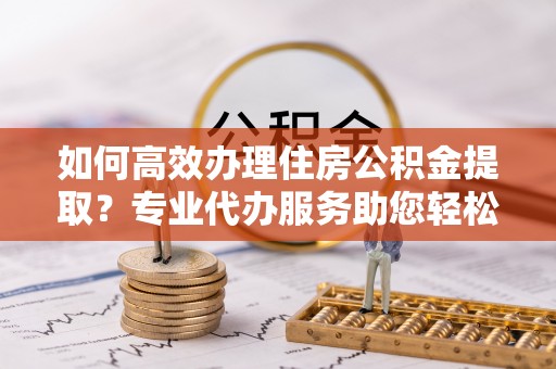 南开如何高效办理住房公积金提取？专业代办服务助您轻松搞定